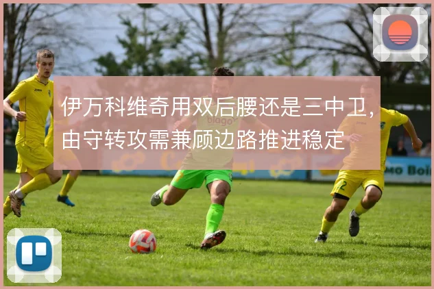 伊万科维奇用双后腰还是三中卫，由守转攻需兼顾边路推进稳定