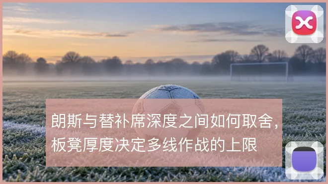 朗斯与替补席深度之间如何取舍，板凳厚度决定多线作战的上限