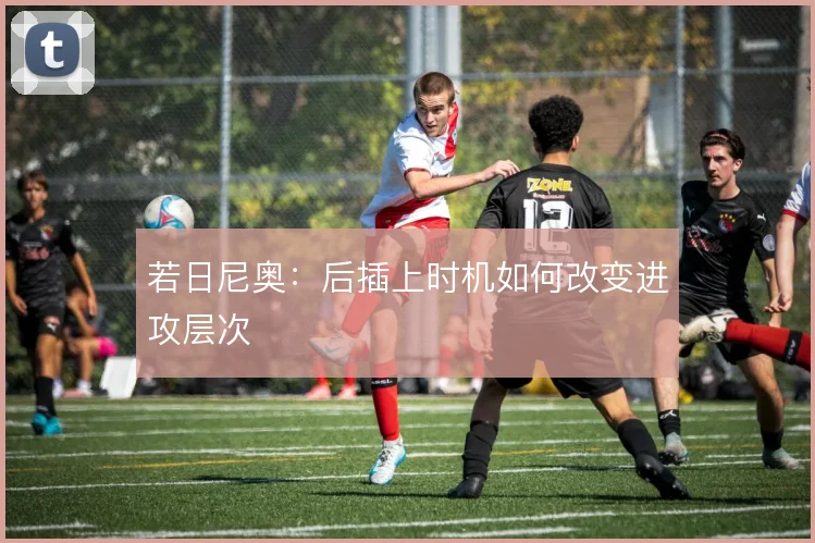 若日尼奥：后插上时机如何改变进攻层次