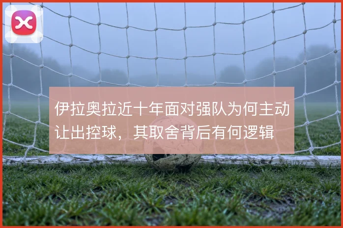 伊拉奥拉近十年面对强队为何主动让出控球，其取舍背后有何逻辑