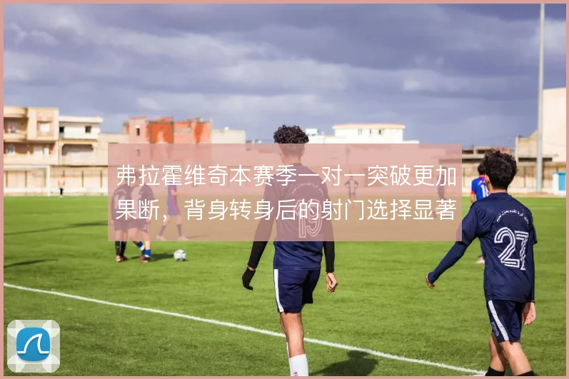 弗拉霍维奇本赛季一对一突破更加果断，背身转身后的射门选择显著提升