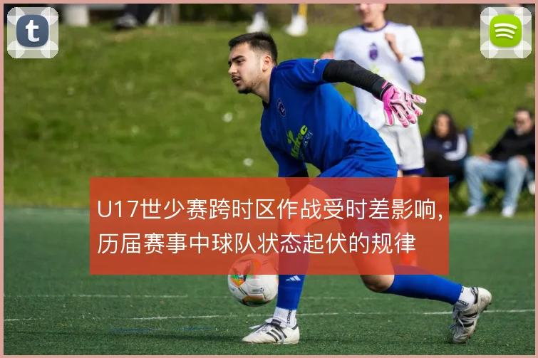 U17世少赛跨时区作战受时差影响，历届赛事中球队状态起伏的规律