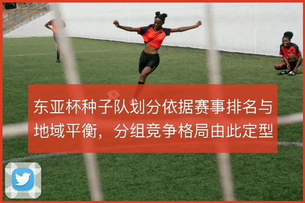 东亚杯种子队划分依据赛事排名与地域平衡，分组竞争格局由此定型