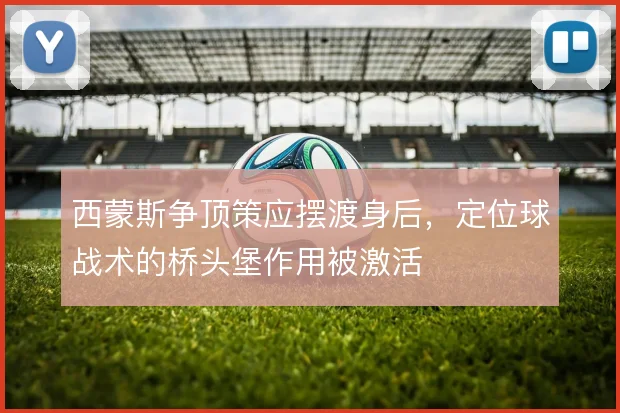 西蒙斯争顶策应摆渡身后，定位球战术的桥头堡作用被激活