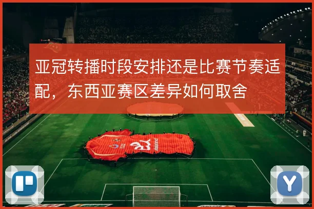 亚冠转播时段安排还是比赛节奏适配，东西亚赛区差异如何取舍