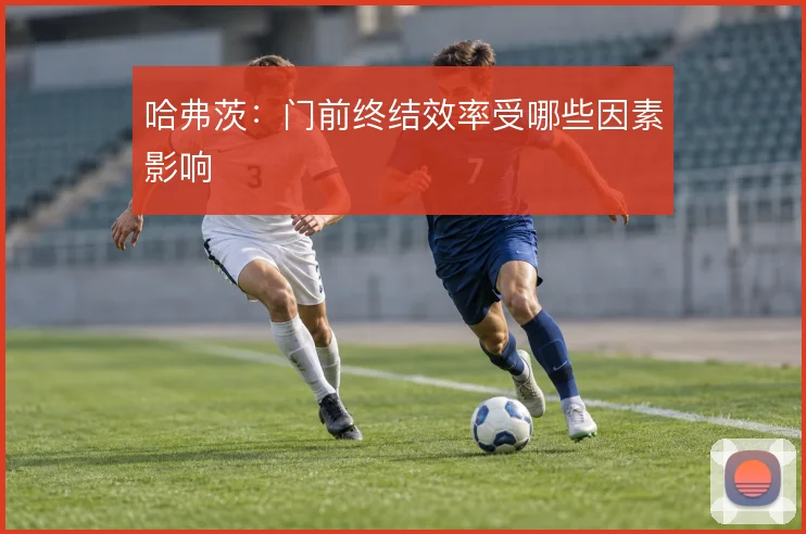 哈弗茨：门前终结效率受哪些因素影响