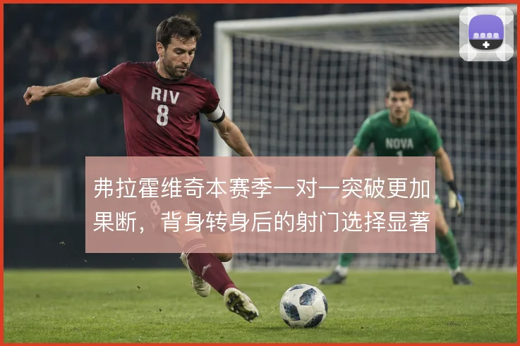弗拉霍维奇本赛季一对一突破更加果断，背身转身后的射门选择显著提升